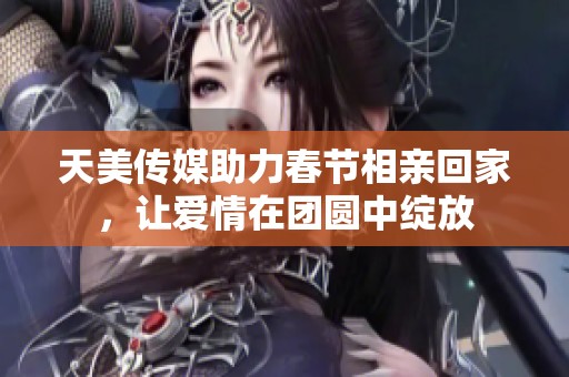 天美传媒助力春节相亲回家，让爱情在团圆中绽放