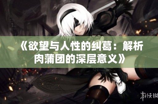 《欲望与人性的纠葛：解析肉蒲团的深层意义》