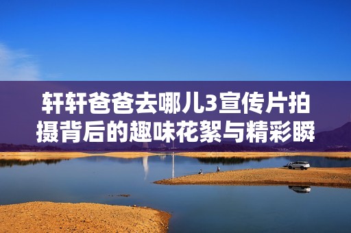 轩轩爸爸去哪儿3宣传片拍摄背后的趣味花絮与精彩瞬间大揭秘