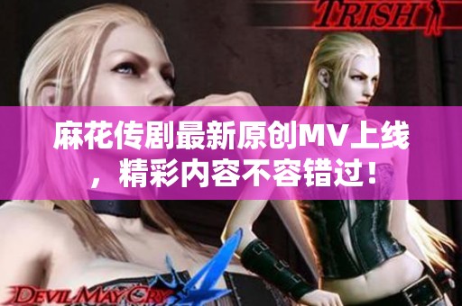 麻花传剧最新原创MV上线，精彩内容不容错过！