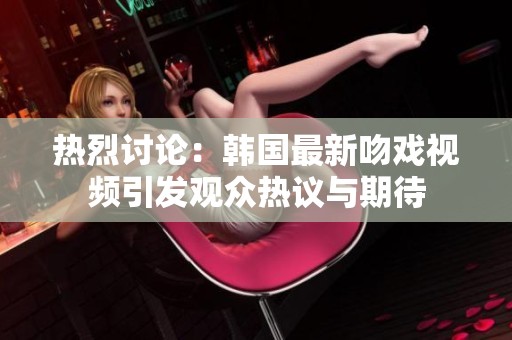 热烈讨论：韩国最新吻戏视频引发观众热议与期待