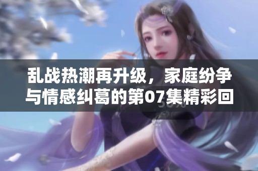 乱战热潮再升级，家庭纷争与情感纠葛的第07集精彩回顾