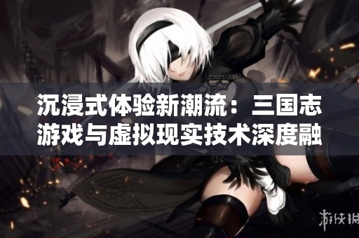 沉浸式体验新潮流：三国志游戏与虚拟现实技术深度融合的未来展望