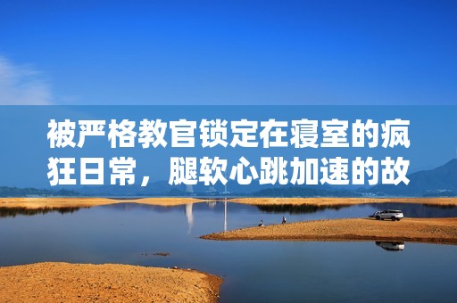 被严格教官锁定在寝室的疯狂日常，腿软心跳加速的故事