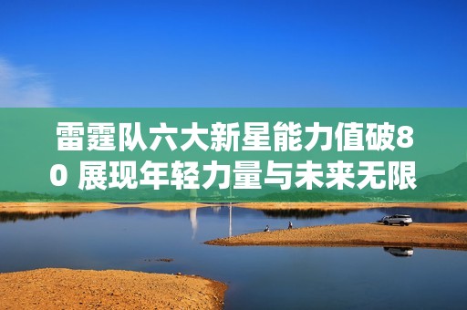 雷霆队六大新星能力值破80 展现年轻力量与未来无限潜力