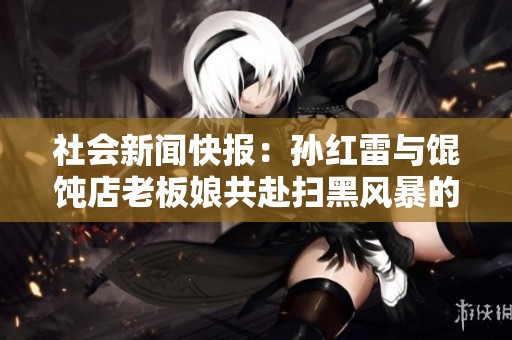 社会新闻快报：孙红雷与馄饨店老板娘共赴扫黑风暴的重要时刻