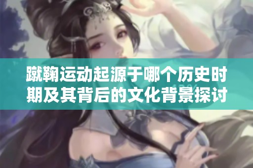 蹴鞠运动起源于哪个历史时期及其背后的文化背景探讨