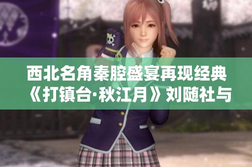 西北名角秦腔盛宴再现经典《打镇台·秋江月》刘随社与杜苍元精彩演绎