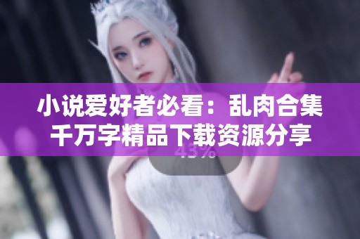 小说爱好者必看：乱肉合集千万字精品下载资源分享