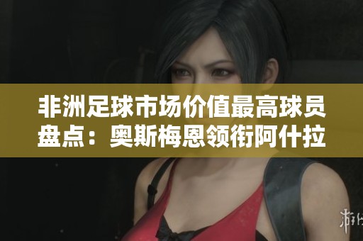 非洲足球市场价值最高球员盘点：奥斯梅恩领衔阿什拉夫与萨拉赫紧随其后