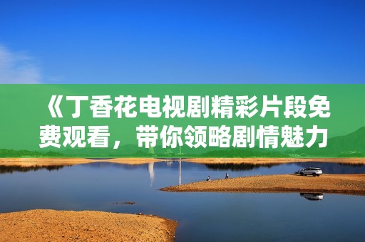 《丁香花电视剧精彩片段免费观看，带你领略剧情魅力》