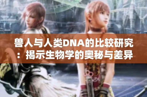 兽人与人类DNA的比较研究：揭示生物学的奥秘与差异