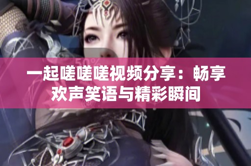一起嗟嗟嗟视频分享：畅享欢声笑语与精彩瞬间