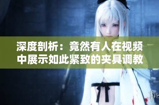 深度剖析：竟然有人在视频中展示如此紧致的夹具调教技巧