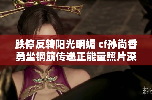 跌停反转阳光明媚 cf孙尚香勇坐钢筋传递正能量照片深度解析