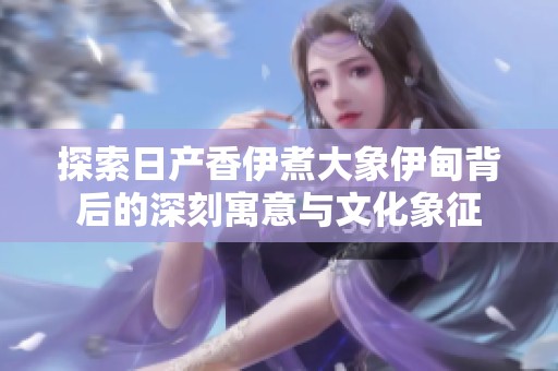 探索日产香伊煮大象伊甸背后的深刻寓意与文化象征