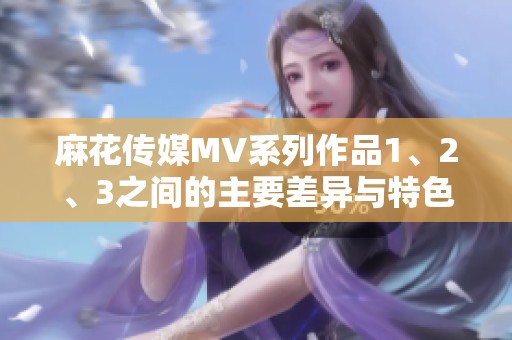 麻花传媒MV系列作品1、2、3之间的主要差异与特色详解