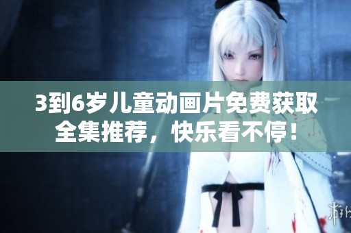 3到6岁儿童动画片免费获取全集推荐，快乐看不停！