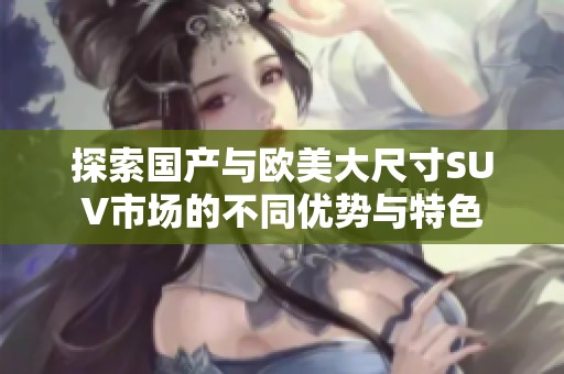 探索国产与欧美大尺寸SUV市场的不同优势与特色
