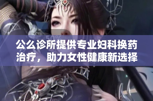 公么诊所提供专业妇科换药治疗，助力女性健康新选择