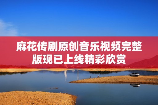 麻花传剧原创音乐视频完整版现已上线精彩欣赏