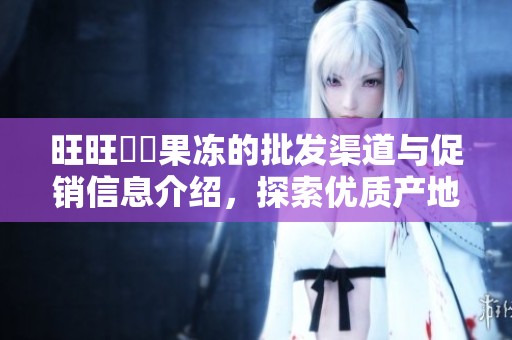 旺旺蒟蒻果冻的批发渠道与促销信息介绍，探索优质产地及丰富货源选择