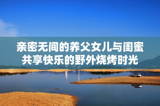 亲密无间的养父女儿与闺蜜共享快乐的野外烧烤时光