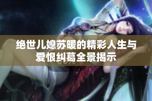 绝世儿媳苏暖的精彩人生与爱恨纠葛全景揭示