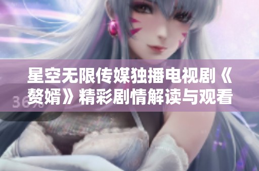 星空无限传媒独播电视剧《赘婿》精彩剧情解读与观看指南