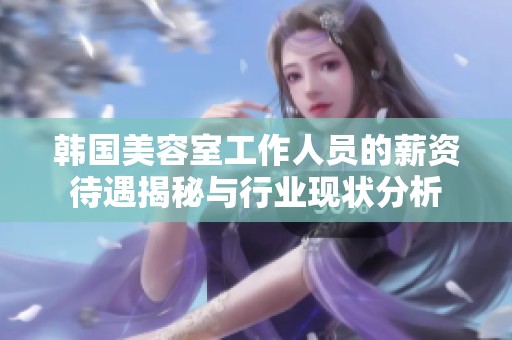 韩国美容室工作人员的薪资待遇揭秘与行业现状分析