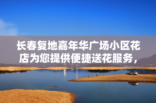 长春复地嘉年华广场小区花店为您提供便捷送花服务，传递温馨与祝福