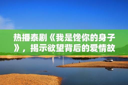 热播泰剧《我是馋你的身子》，揭示欲望背后的爱情故事