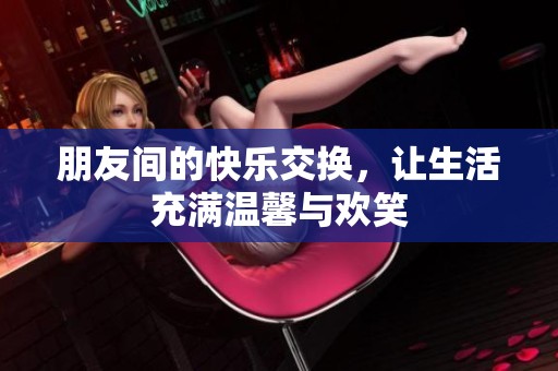 朋友间的快乐交换，让生活充满温馨与欢笑