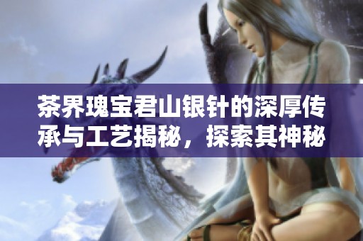 茶界瑰宝君山银针的深厚传承与工艺揭秘，探索其神秘别名背后的故事与魅力