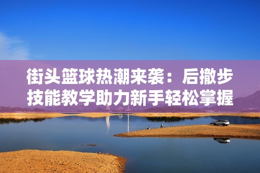 街头篮球热潮来袭：后撤步技能教学助力新手轻松掌握核心投篮技巧