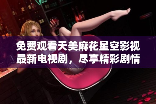 免费观看天美麻花星空影视最新电视剧，尽享精彩剧情与无限欢乐