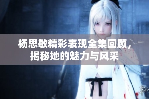 杨思敏精彩表现全集回顾，揭秘她的魅力与风采