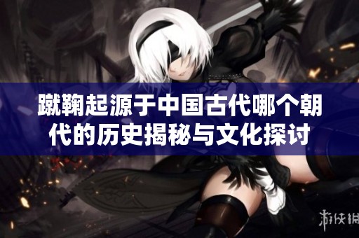 蹴鞠起源于中国古代哪个朝代的历史揭秘与文化探讨