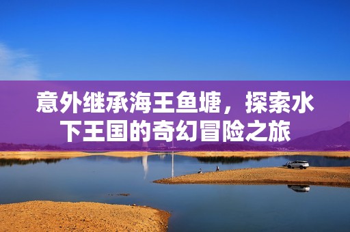 意外继承海王鱼塘，探索水下王国的奇幻冒险之旅