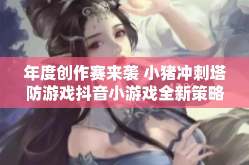 年度创作赛来袭 小猪冲刺塔防游戏抖音小游戏全新策略对战解说精彩呈现