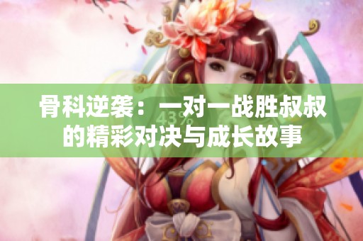 骨科逆袭：一对一战胜叔叔的精彩对决与成长故事