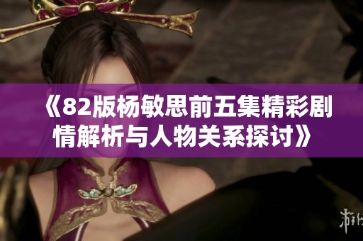 《82版杨敏思前五集精彩剧情解析与人物关系探讨》