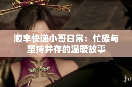顺丰快递小哥日常：忙碌与坚持并存的温暖故事