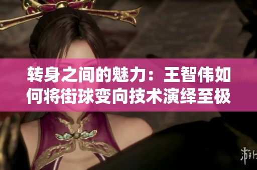 转身之间的魅力：王智伟如何将街球变向技术演绎至极致的传奇之路