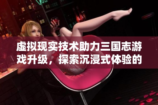 虚拟现实技术助力三国志游戏升级，探索沉浸式体验的新兴发展趋势