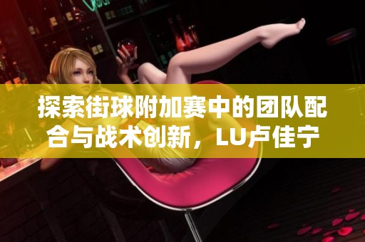 探索街球附加赛中的团队配合与战术创新，LU卢佳宁的精彩助攻引领胜利之路