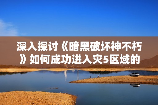 深入探讨《暗黑破坏神不朽》如何成功进入灾5区域的全攻略与技巧解析