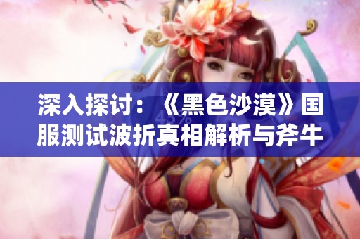 深入探讨：《黑色沙漠》国服测试波折真相解析与斧牛加速器的角色揭秘