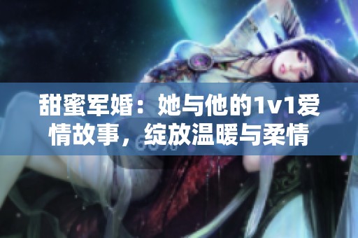 甜蜜军婚：她与他的1v1爱情故事，绽放温暖与柔情