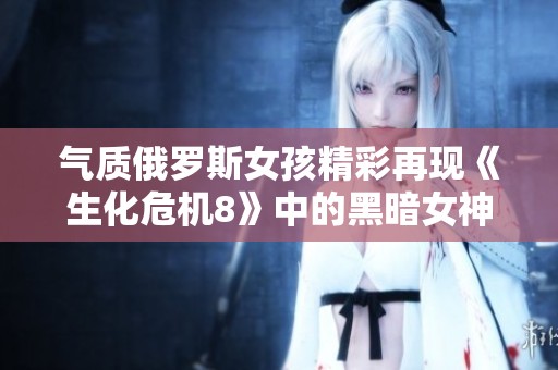 气质俄罗斯女孩精彩再现《生化危机8》中的黑暗女神米兰达 完美COS引发热议